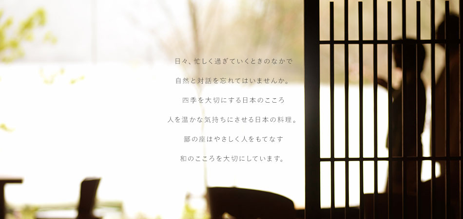 日々、忙しく過ぎていくときのなかで自然と対話を忘れてはいませんか。四季を大切にする日本のこころ 人を温かな気持ちにさせる日本の料理。鄙の座はやさしく人をもてなす和のこころを大切にしています。